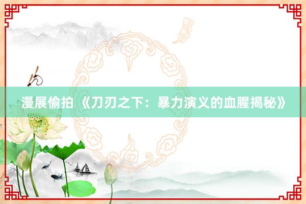 漫展偷拍 《刀刃之下：暴力演义的血腥揭秘》