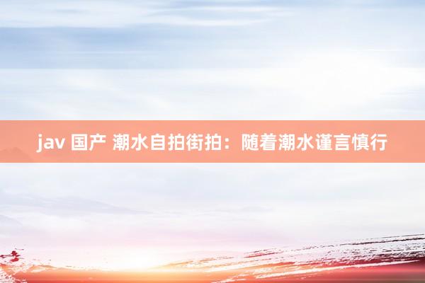 jav 国产 潮水自拍街拍：随着潮水谨言慎行