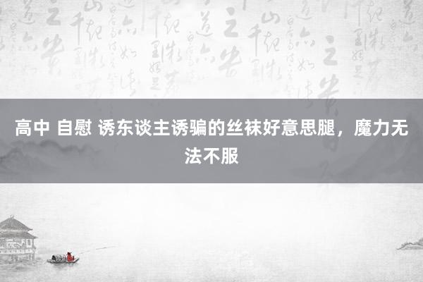 高中 自慰 诱东谈主诱骗的丝袜好意思腿，魔力无法不服