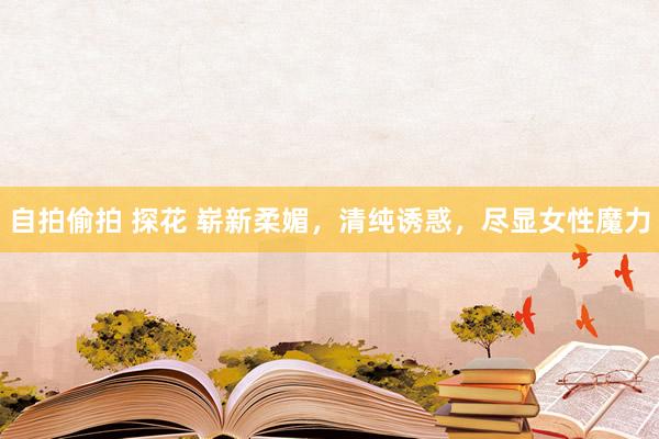自拍偷拍 探花 崭新柔媚，清纯诱惑，尽显女性魔力
