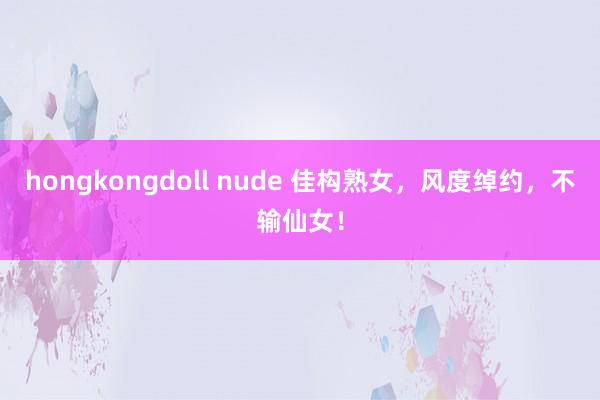hongkongdoll nude 佳构熟女，风度绰约，不输仙女！