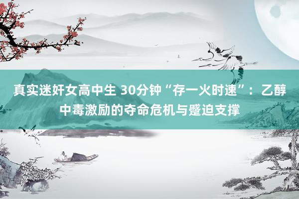 真实迷奸女高中生 30分钟“存一火时速”：乙醇中毒激励的夺命危机与蹙迫支撑