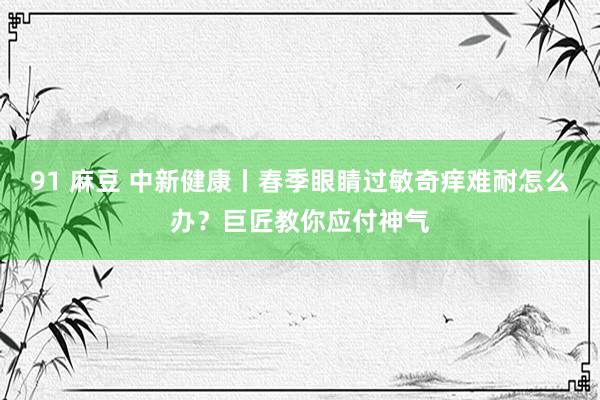 91 麻豆 中新健康丨春季眼睛过敏奇痒难耐怎么办？巨匠教你应付神气