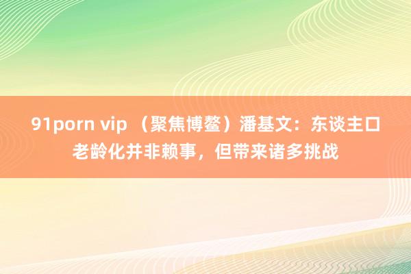 91porn vip （聚焦博鳌）潘基文：东谈主口老龄化并非赖事，但带来诸多挑战