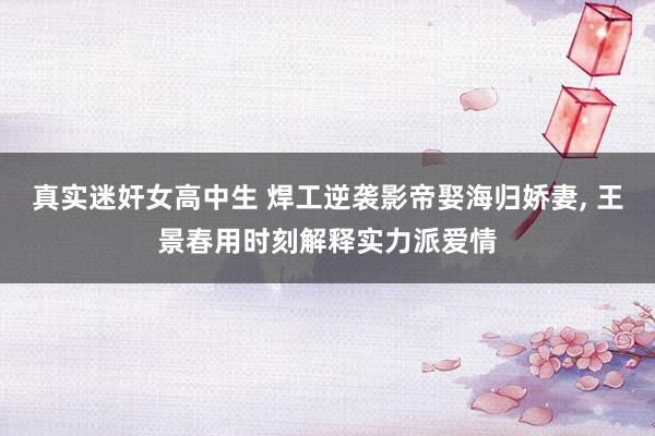 真实迷奸女高中生 焊工逆袭影帝娶海归娇妻， 王景春用时刻解释实力派爱情