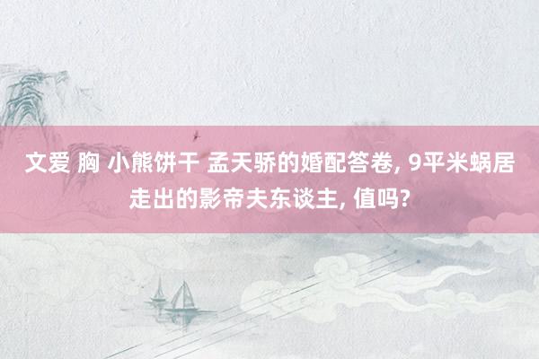文爱 胸 小熊饼干 孟天骄的婚配答卷， 9平米蜗居走出的影帝夫东谈主， 值吗?