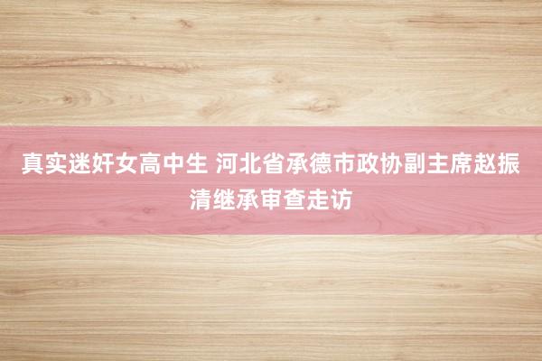 真实迷奸女高中生 河北省承德市政协副主席赵振清继承审查走访