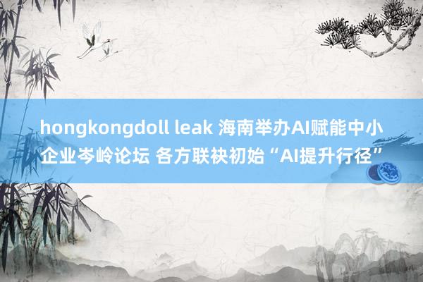 hongkongdoll leak 海南举办AI赋能中小企业岑岭论坛 各方联袂初始“AI提升行径”