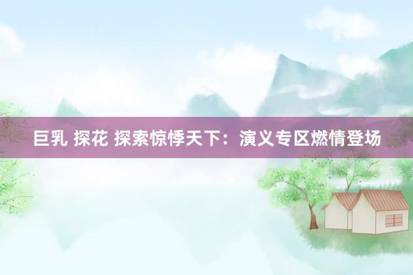 巨乳 探花 探索惊悸天下：演义专区燃情登场