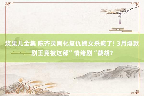 浆果儿全集 陈齐灵黑化复仇嫡女杀疯了! 3月爆款剧王竟被这部”情绪剧“截胡?