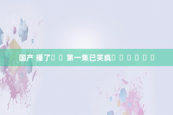 国产 播了❗️第一集已笑疯❗️❗️❗️