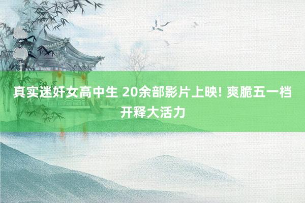 真实迷奸女高中生 20余部影片上映! 爽脆五一档开释大活力