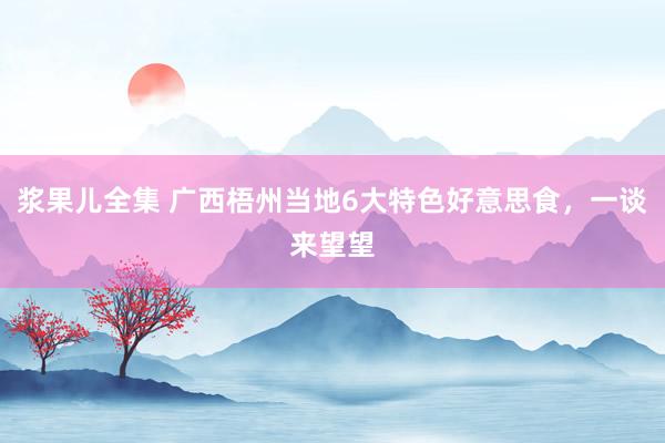 浆果儿全集 广西梧州当地6大特色好意思食，一谈来望望