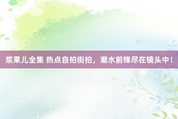 浆果儿全集 热点自拍街拍，潮水前锋尽在镜头中！
