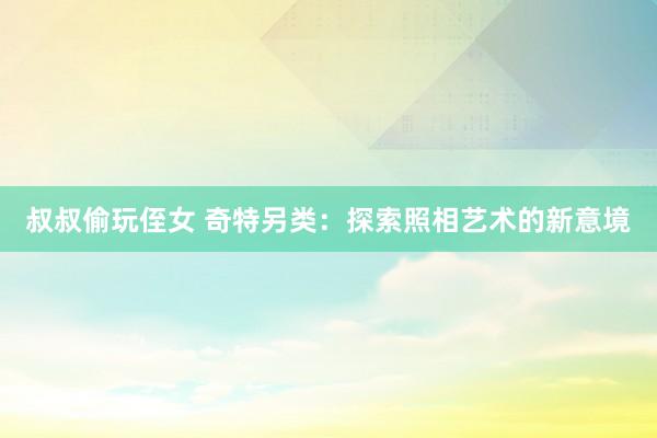 叔叔偷玩侄女 奇特另类：探索照相艺术的新意境