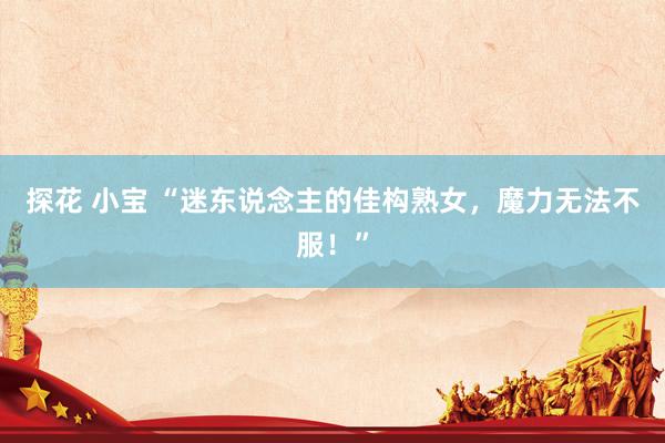 探花 小宝 “迷东说念主的佳构熟女，魔力无法不服！”