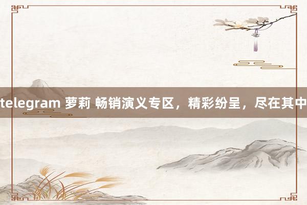 telegram 萝莉 畅销演义专区，精彩纷呈，尽在其中