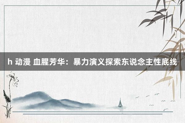 h 动漫 血腥芳华：暴力演义探索东说念主性底线