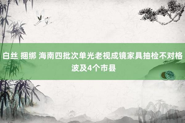 白丝 捆绑 海南四批次单光老视成镜家具抽检不对格 波及4个市县