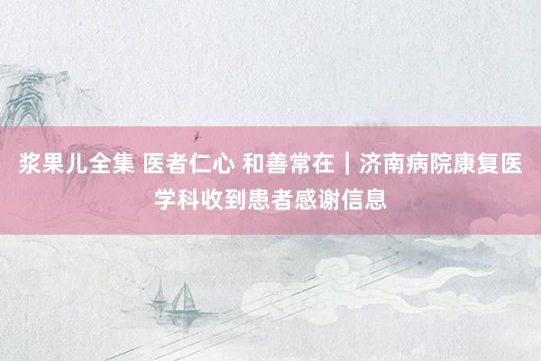 浆果儿全集 医者仁心 和善常在｜济南病院康复医学科收到患者感谢信息