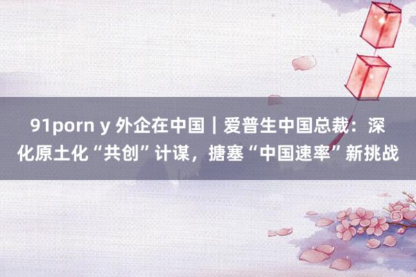 91porn y 外企在中国｜爱普生中国总裁：深化原土化“共创”计谋，搪塞“中国速率”新挑战