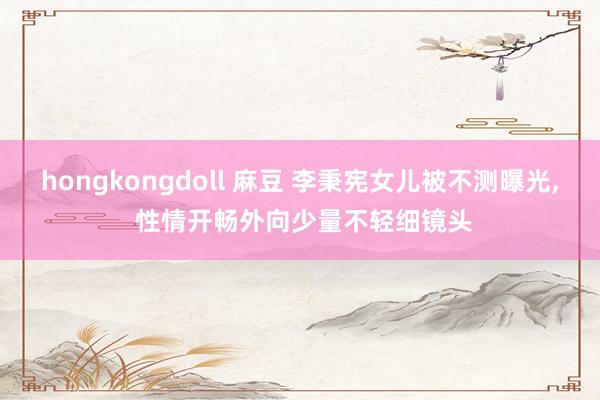 hongkongdoll 麻豆 李秉宪女儿被不测曝光， 性情开畅外向少量不轻细镜头