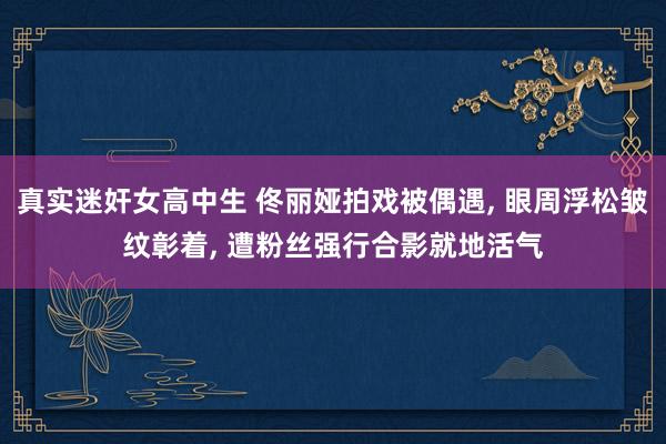 真实迷奸女高中生 佟丽娅拍戏被偶遇， 眼周浮松皱纹彰着， 遭粉丝强行合影就地活气