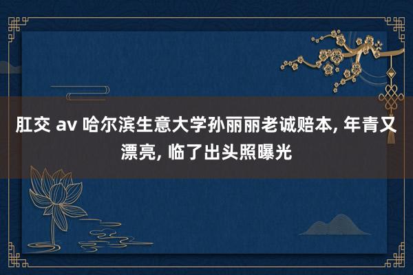肛交 av 哈尔滨生意大学孙丽丽老诚赔本， 年青又漂亮， 临了出头照曝光