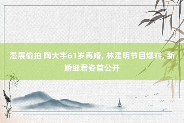 漫展偷拍 陶大宇61岁再婚， 林建明节目爆料， 新婚细君姿首公开