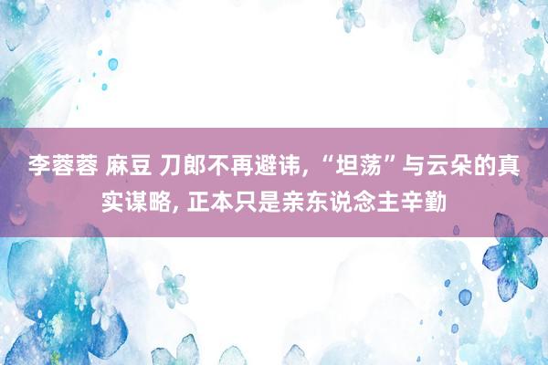 李蓉蓉 麻豆 刀郎不再避讳， “坦荡”与云朵的真实谋略， 正本只是亲东说念主辛勤