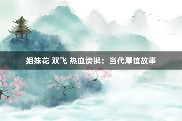 姐妹花 双飞 热血滂湃：当代厚谊故事