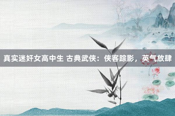 真实迷奸女高中生 古典武侠：侠客踪影，英气放肆