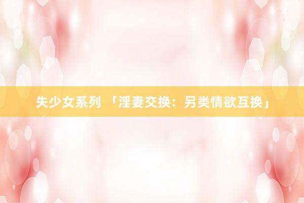 失少女系列 「淫妻交换：另类情欲互换」