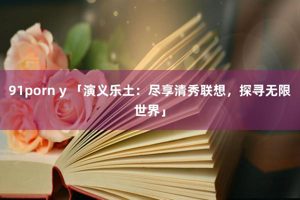 91porn y 「演义乐土：尽享清秀联想，探寻无限世界」