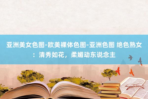 亚洲美女色图-欧美裸体色图-亚洲色图 绝色熟女：清秀如花，柔媚动东说念主