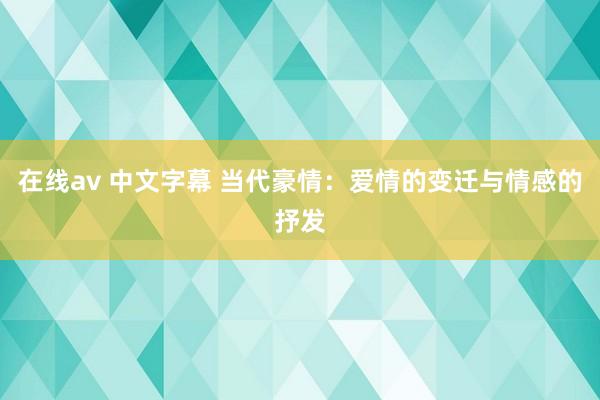 在线av 中文字幕 当代豪情：爱情的变迁与情感的抒发