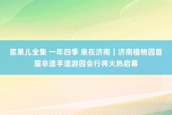 浆果儿全集 一年四季 泉在济南｜济南植物园首届非遗手造游园会行将火热启幕