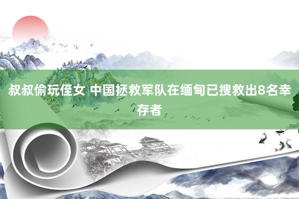 叔叔偷玩侄女 中国拯救军队在缅甸已搜救出8名幸存者