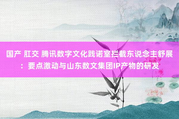 国产 肛交 腾讯数字文化践诺室拦截东说念主舒展：要点激动与山东数文集团IP产物的研发
