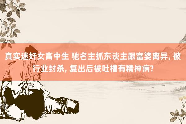 真实迷奸女高中生 驰名主抓东谈主跟富婆离异， 被行业封杀， 复出后被吐槽有精神病?