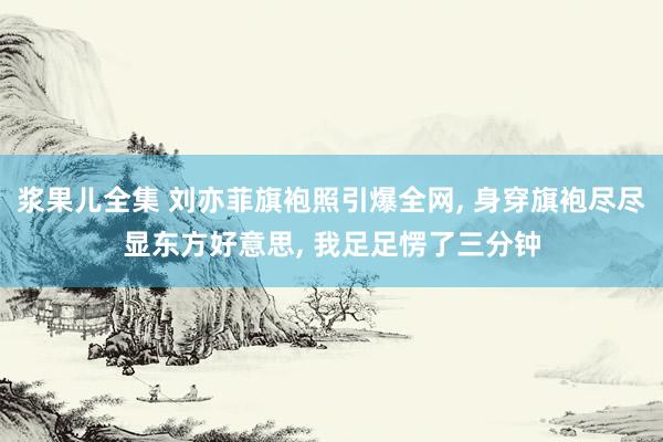 浆果儿全集 刘亦菲旗袍照引爆全网， 身穿旗袍尽尽显东方好意思， 我足足愣了三分钟