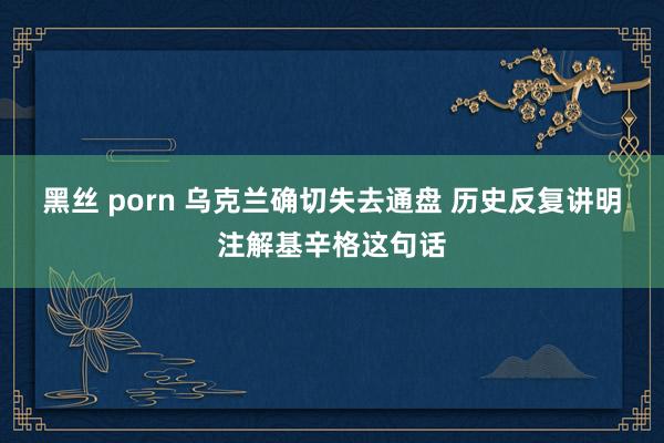 黑丝 porn 乌克兰确切失去通盘 历史反复讲明注解基辛格这句话