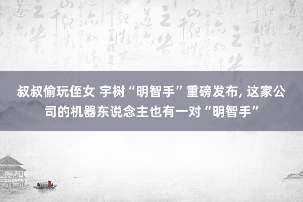 叔叔偷玩侄女 宇树“明智手”重磅发布， 这家公司的机器东说念主也有一对“明智手”