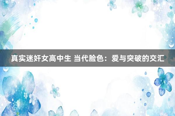 真实迷奸女高中生 当代脸色：爱与突破的交汇
