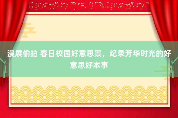 漫展偷拍 春日校园好意思景，纪录芳华时光的好意思好本事