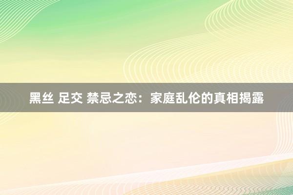 黑丝 足交 禁忌之恋：家庭乱伦的真相揭露