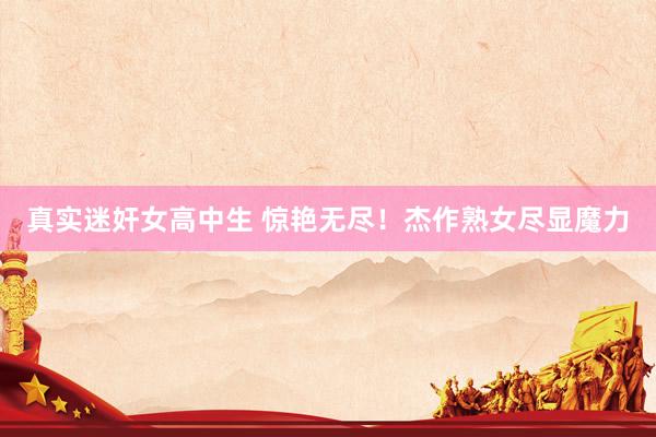 真实迷奸女高中生 惊艳无尽！杰作熟女尽显魔力