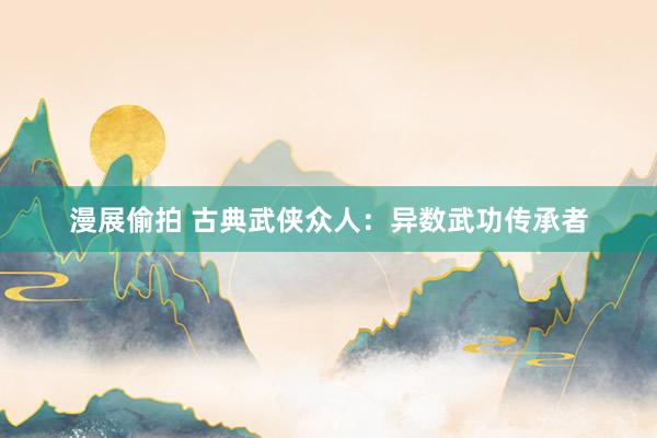 漫展偷拍 古典武侠众人：异数武功传承者