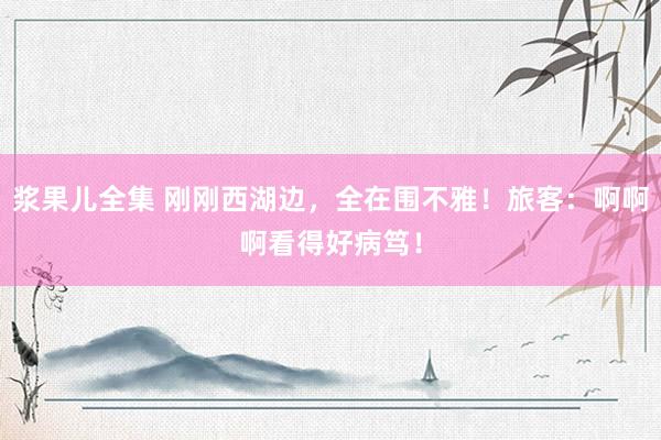 浆果儿全集 刚刚西湖边，全在围不雅！旅客：啊啊啊看得好病笃！