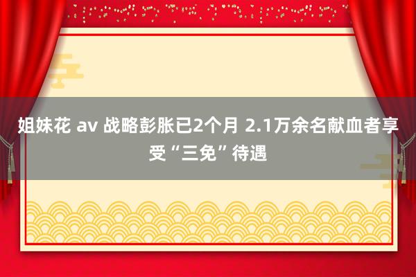 姐妹花 av 战略彭胀已2个月 2.1万余名献血者享受“三免”待遇